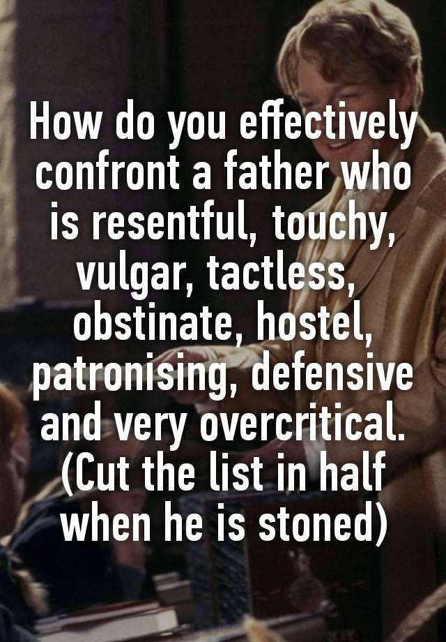 How do you effectively confront a father who is resentful, touchy,
vulgar, tactless, 
obstinate, hostel,
patronising, defensive and very overcritical. (Cut the list in half when he is stoned)