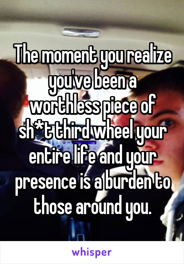 The moment you realize you've been a worthless piece of sh*t third wheel your entire life and your presence is a burden to those around you.