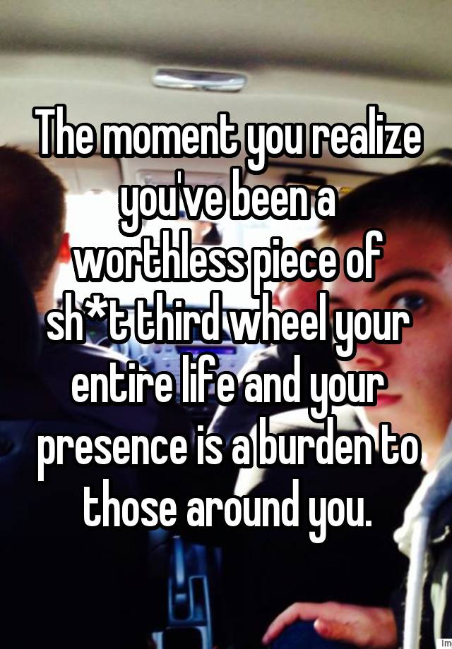 The moment you realize you've been a worthless piece of sh*t third wheel your entire life and your presence is a burden to those around you.