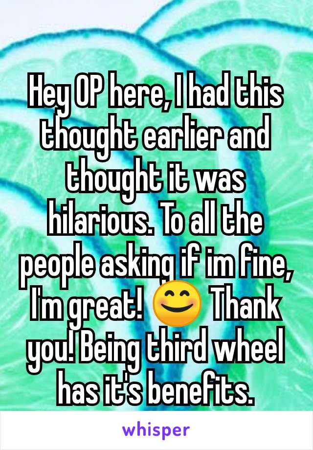 Hey OP here, I had this thought earlier and thought it was hilarious. To all the people asking if im fine, I'm great! 😊 Thank you! Being third wheel has it's benefits.