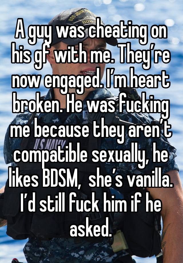 A guy was cheating on his gf with me. They’re now engaged. I’m heart broken. He was fucking me because they aren’t compatible sexually, he likes BDSM,  she’s vanilla. I’d still fuck him if he asked.