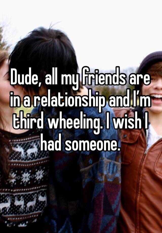 Dude, all my friends are in a relationship and I’m third wheeling. I wish I had someone.