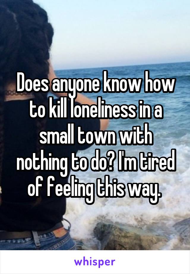 Does anyone know how to kill loneliness in a small town with nothing to do? I'm tired of feeling this way. 