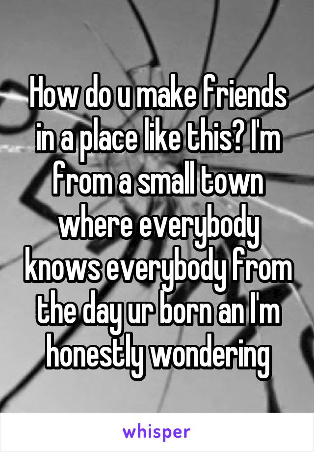 How do u make friends in a place like this? I'm from a small town where everybody knows everybody from the day ur born an I'm honestly wondering