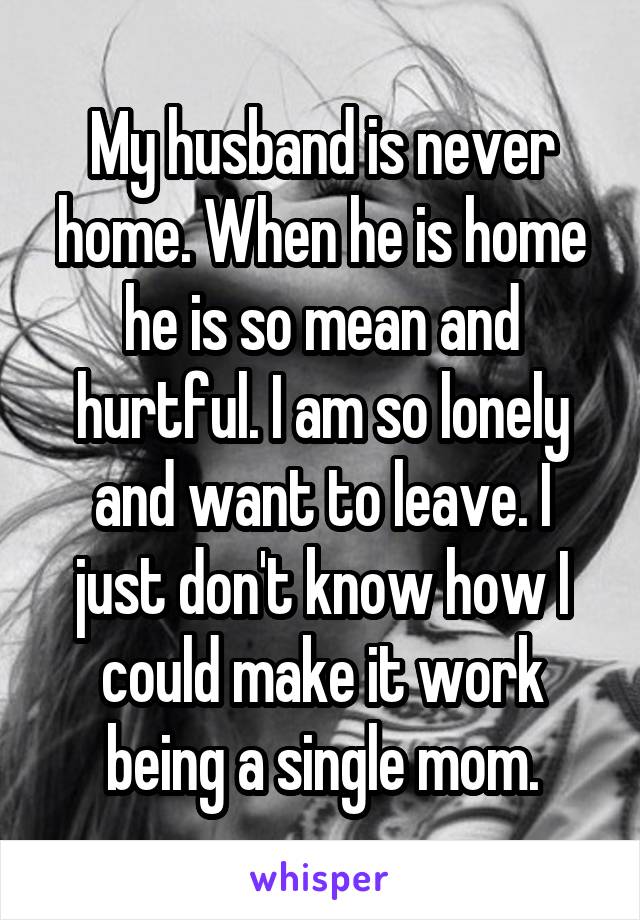 My husband is never home. When he is home he is so mean and hurtful. I am so lonely and want to leave. I just don't know how I could make it work being a single mom.