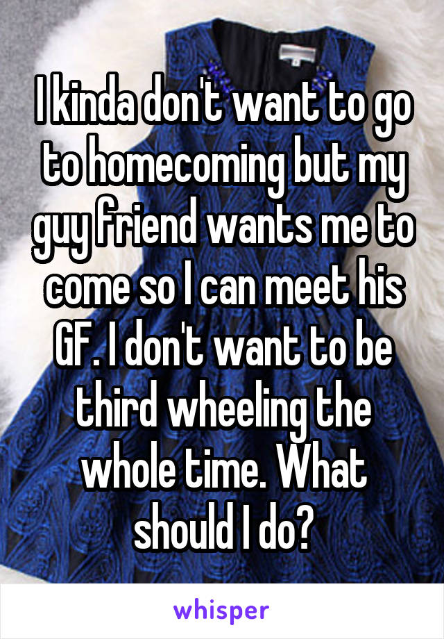 I kinda don't want to go to homecoming but my guy friend wants me to come so I can meet his GF. I don't want to be third wheeling the whole time. What should I do?