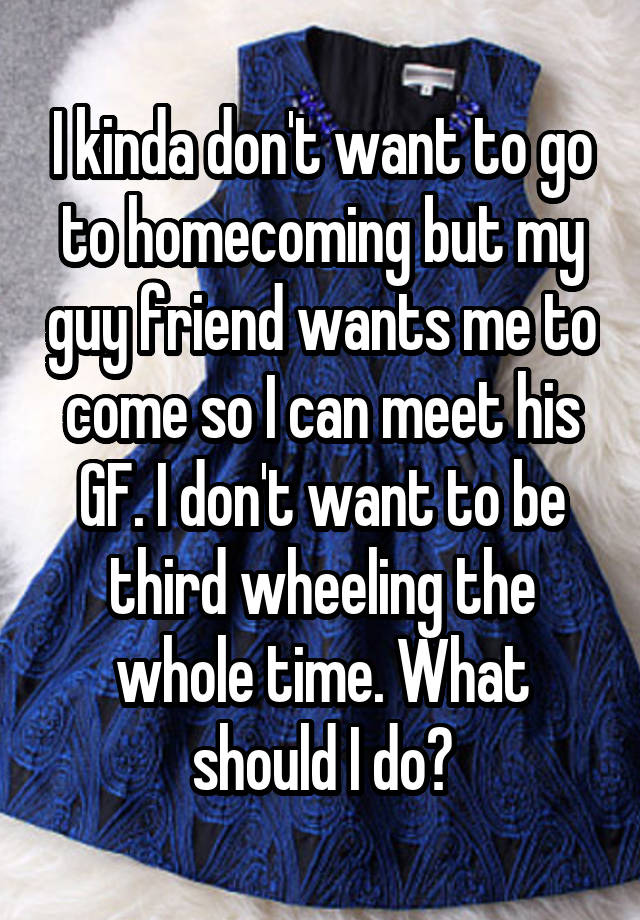 I kinda don't want to go to homecoming but my guy friend wants me to come so I can meet his GF. I don't want to be third wheeling the whole time. What should I do?