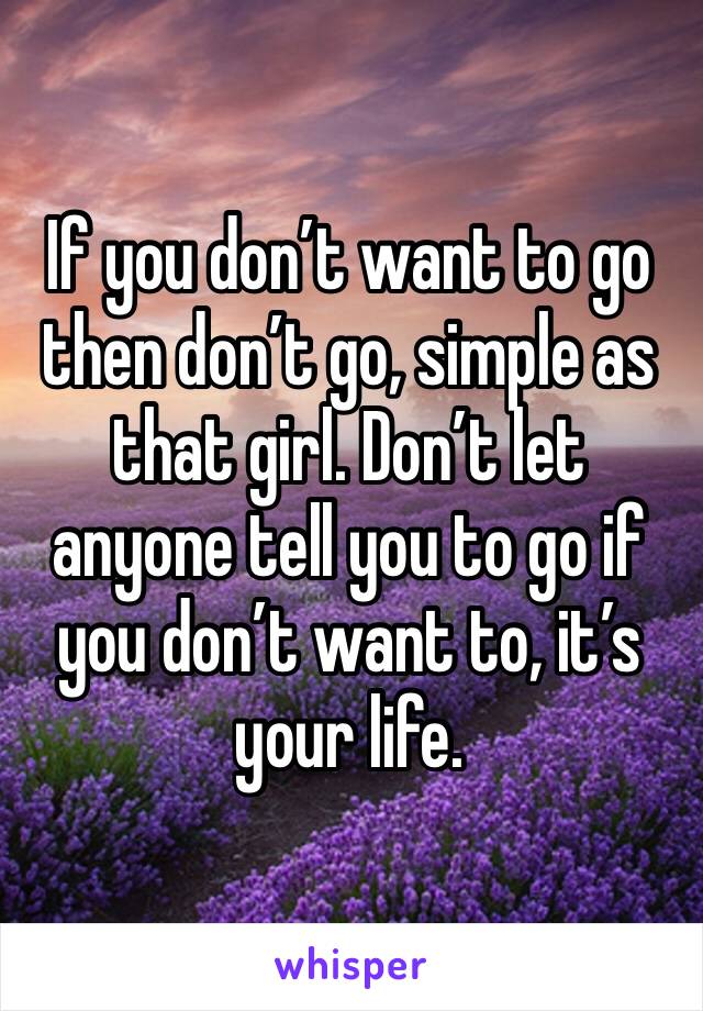 If you don’t want to go then don’t go, simple as that girl. Don’t let anyone tell you to go if you don’t want to, it’s your life.