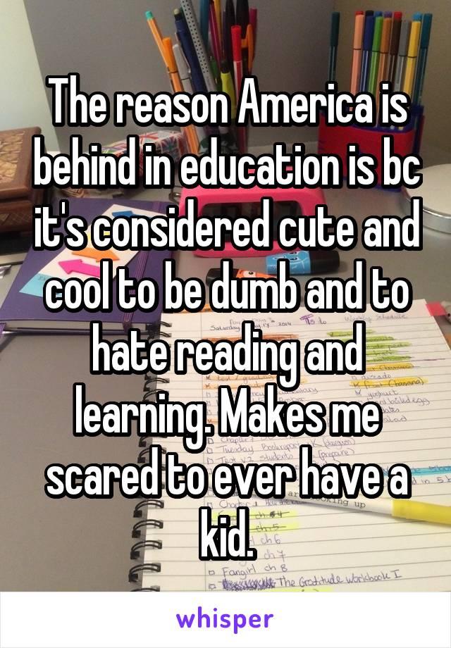 The reason America is behind in education is bc it's considered cute and cool to be dumb and to hate reading and learning. Makes me scared to ever have a kid.