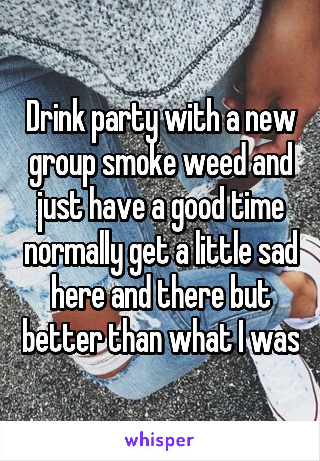 Drink party with a new group smoke weed and just have a good time normally get a little sad here and there but better than what I was