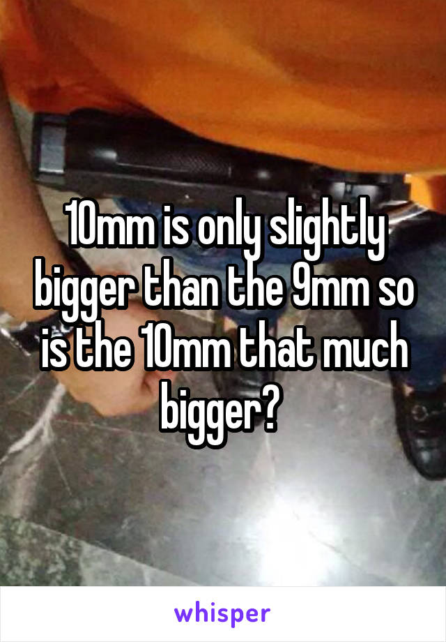 10mm is only slightly bigger than the 9mm so is the 10mm that much bigger? 