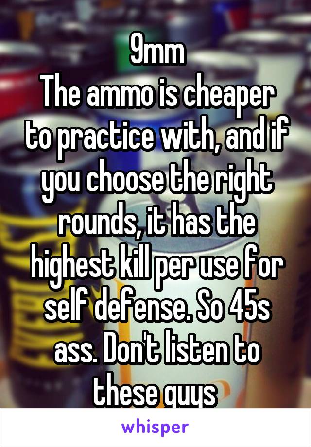 9mm
The ammo is cheaper to practice with, and if you choose the right rounds, it has the highest kill per use for self defense. So 45s ass. Don't listen to these guys 