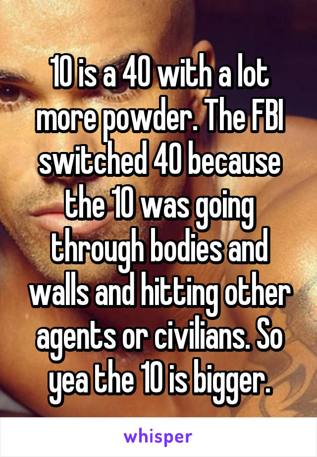 10 is a 40 with a lot more powder. The FBI switched 40 because the 10 was going through bodies and walls and hitting other agents or civilians. So yea the 10 is bigger.