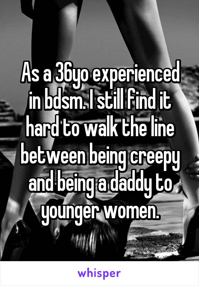 As a 36yo experienced in bdsm. I still find it hard to walk the line between being creepy and being a daddy to younger women.