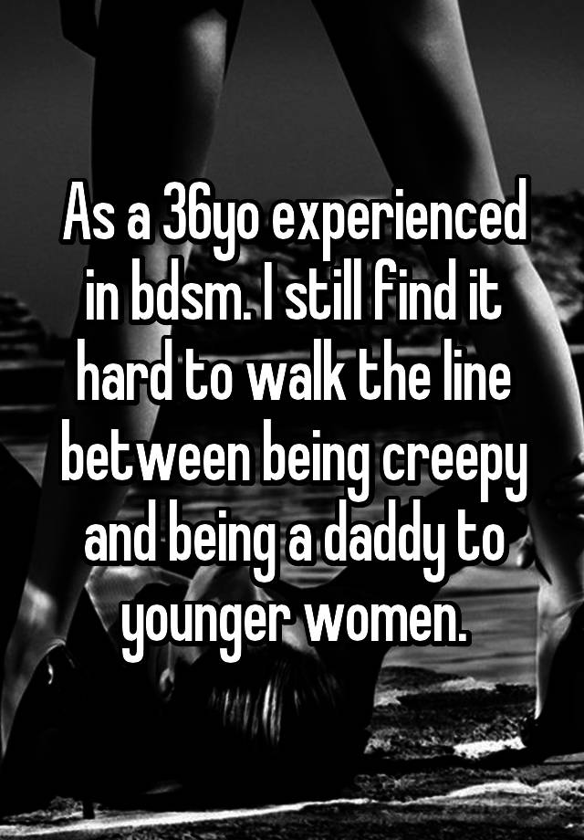 As a 36yo experienced in bdsm. I still find it hard to walk the line between being creepy and being a daddy to younger women.