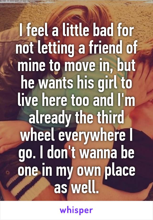 I feel a little bad for not letting a friend of mine to move in, but he wants his girl to live here too and I'm already the third wheel everywhere I go. I don't wanna be one in my own place as well.