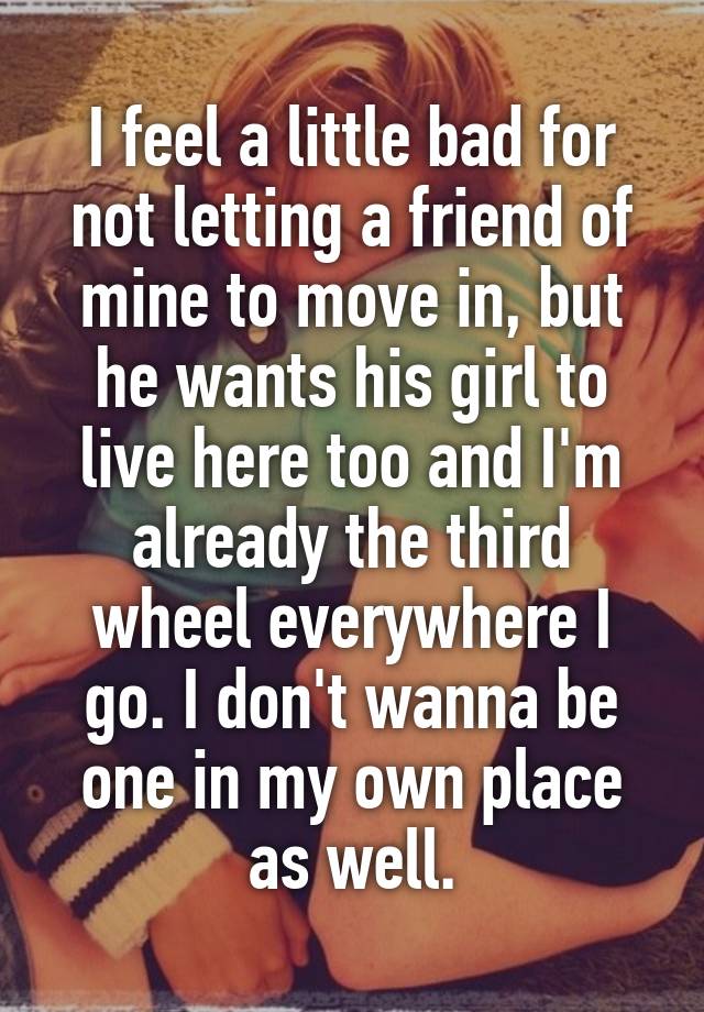 I feel a little bad for not letting a friend of mine to move in, but he wants his girl to live here too and I'm already the third wheel everywhere I go. I don't wanna be one in my own place as well.