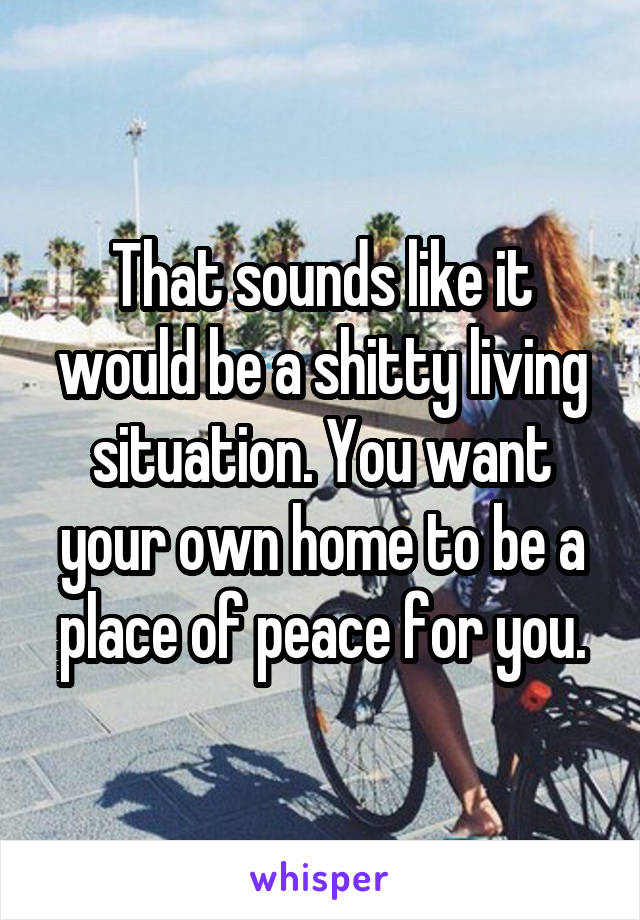 That sounds like it would be a shitty living situation. You want your own home to be a place of peace for you.