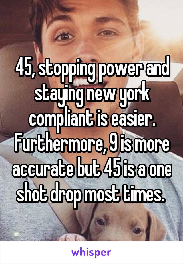 45, stopping power and staying new york compliant is easier. Furthermore, 9 is more accurate but 45 is a one shot drop most times. 