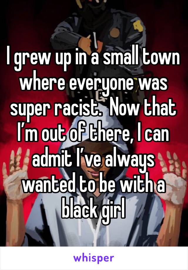 I grew up in a small town where everyone was super racist.  Now that I’m out of there, I can admit I’ve always wanted to be with a black girl 