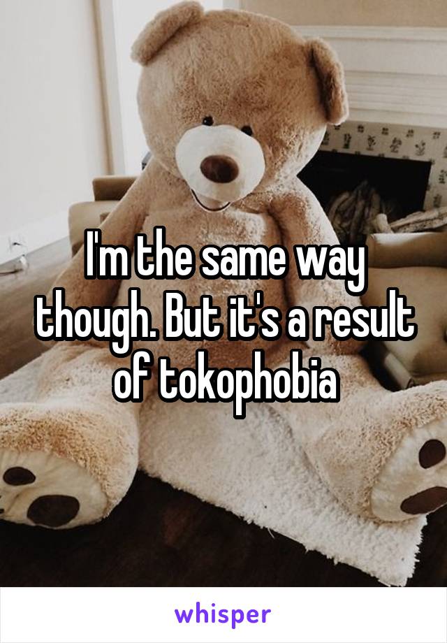 I'm the same way though. But it's a result of tokophobia