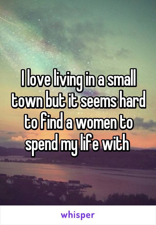 I love living in a small town but it seems hard to find a women to spend my life with 