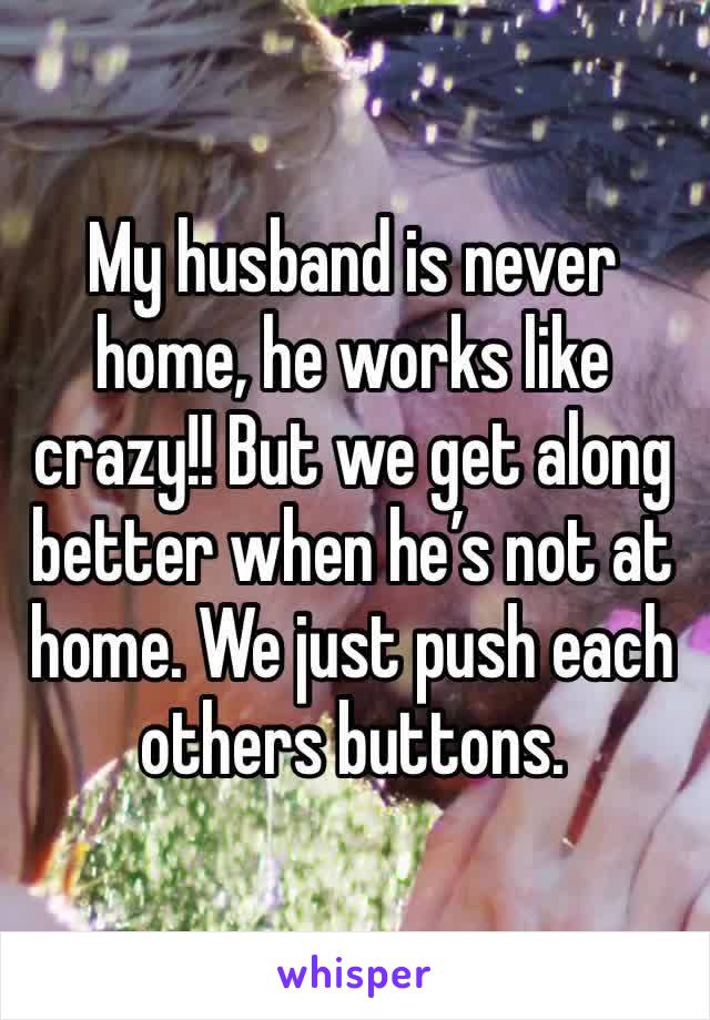 My husband is never home, he works like crazy!! But we get along better when he’s not at home. We just push each others buttons. 