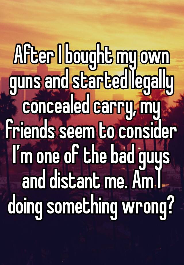 After I bought my own guns and started legally concealed carry, my friends seem to consider I’m one of the bad guys and distant me. Am I doing something wrong?