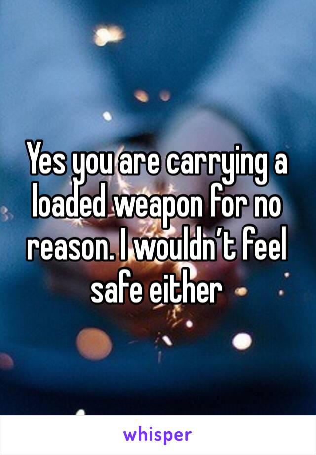 Yes you are carrying a loaded weapon for no reason. I wouldn’t feel safe either 