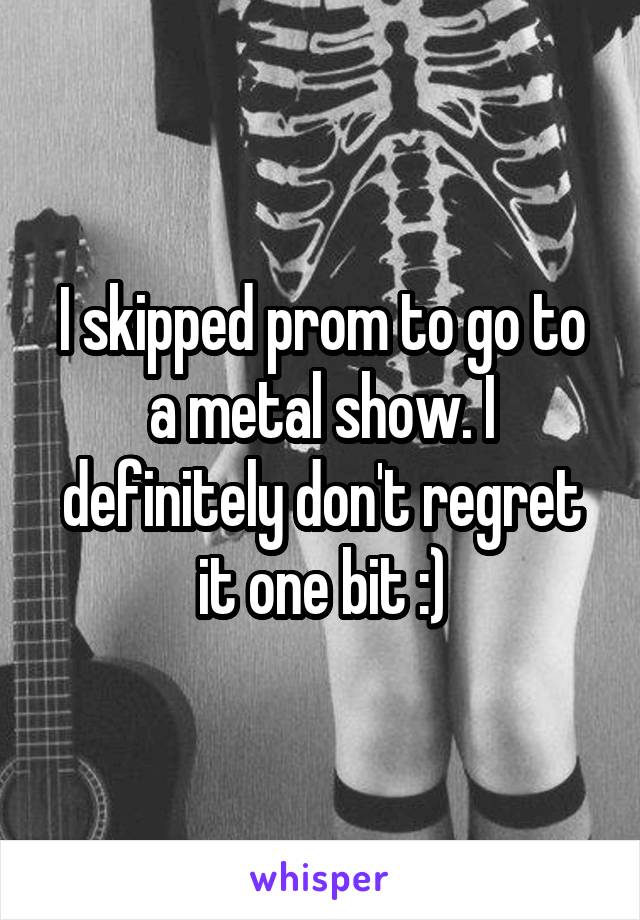 I skipped prom to go to a metal show. I definitely don't regret it one bit :)