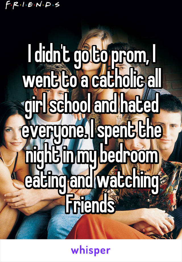 I didn't go to prom, I went to a catholic all girl school and hated everyone. I spent the night in my bedroom eating and watching Friends 