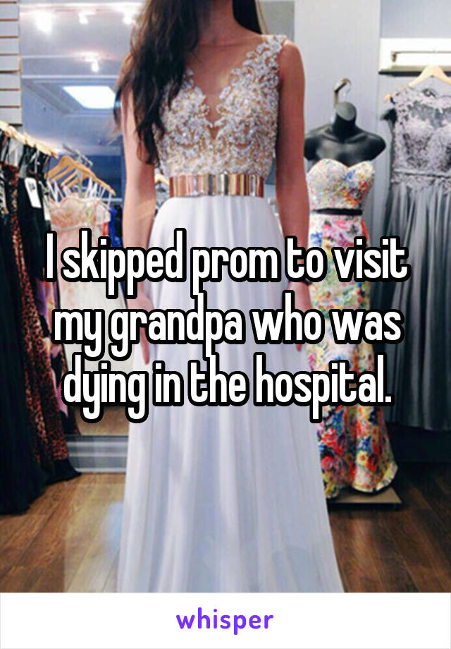 I skipped prom to visit my grandpa who was dying in the hospital.