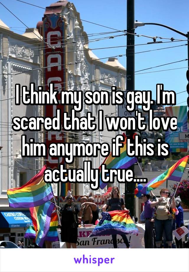 I think my son is gay. I'm scared that I won't love him anymore if this is actually true....