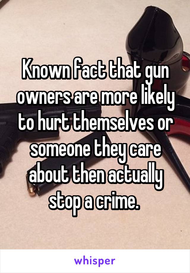 Known fact that gun owners are more likely to hurt themselves or someone they care about then actually stop a crime. 