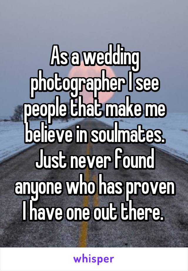 As a wedding photographer I see people that make me believe in soulmates. Just never found anyone who has proven I have one out there. 