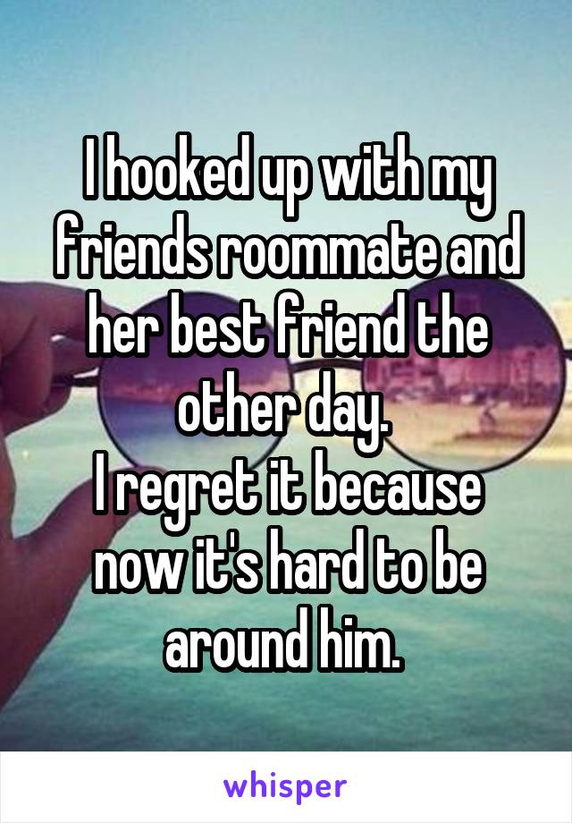 I hooked up with my friends roommate and her best friend the other day. 
I regret it because now it's hard to be around him. 