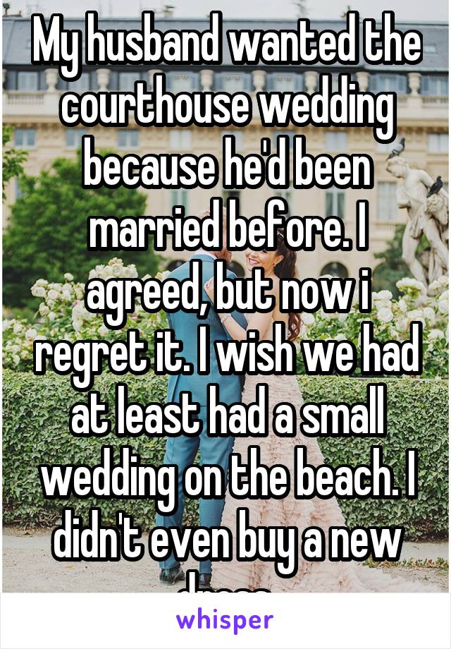 My husband wanted the courthouse wedding because he'd been married before. I agreed, but now i regret it. I wish we had at least had a small wedding on the beach. I didn't even buy a new dress.