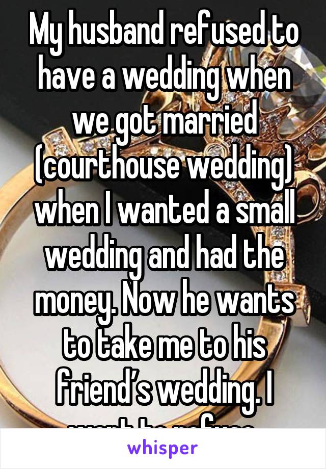 My husband refused to have a wedding when we got married (courthouse wedding) when I wanted a small wedding and had the money. Now he wants to take me to his friend’s wedding. I want to refuse.