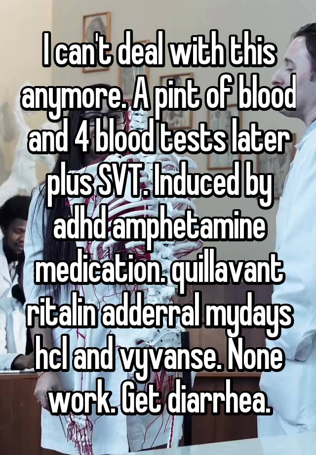 I can't deal with this anymore. A pint of blood and 4 blood tests later plus SVT. Induced by adhd amphetamine medication. quillavant ritalin adderral mydays hcl and vyvanse. None work. Get diarrhea.