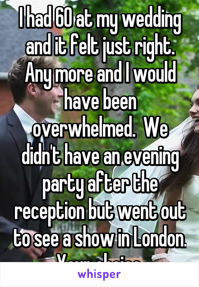 I had 60 at my wedding and it felt just right. Any more and I would have been overwhelmed.  We didn't have an evening party after the reception but went out to see a show in London. Your choice.