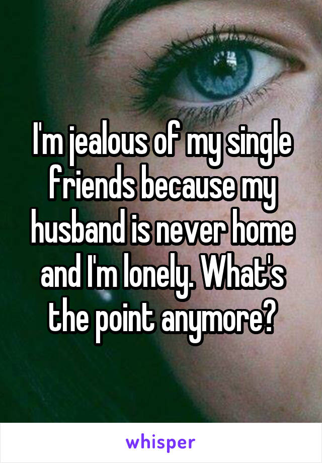 I'm jealous of my single friends because my husband is never home and I'm lonely. What's the point anymore?