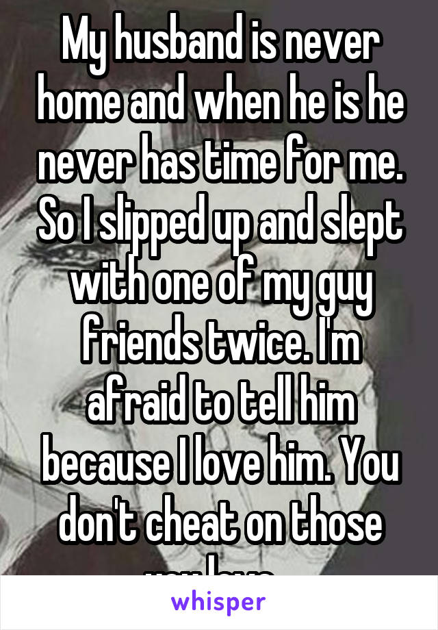 My husband is never home and when he is he never has time for me. So I slipped up and slept with one of my guy friends twice. I'm afraid to tell him because I love him. You don't cheat on those you love...