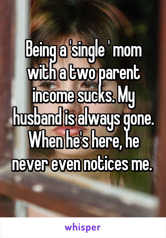 Being a 'single ' mom with a two parent income sucks. My husband is always gone. When he's here, he never even notices me.  
