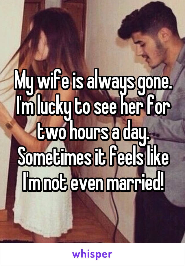 My wife is always gone. I'm lucky to see her for two hours a day. Sometimes it feels like I'm not even married!