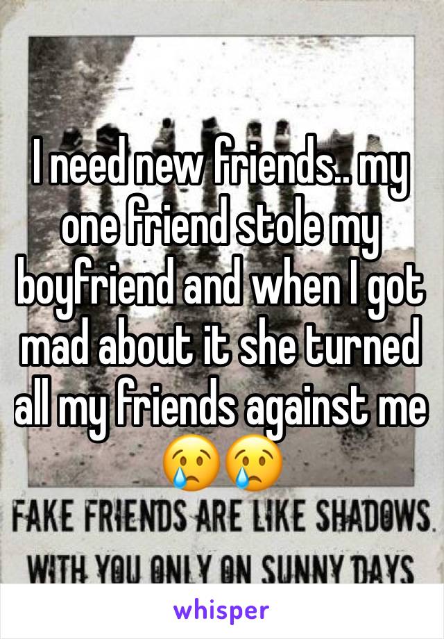 I need new friends.. my one friend stole my boyfriend and when I got mad about it she turned all my friends against me 😢😢