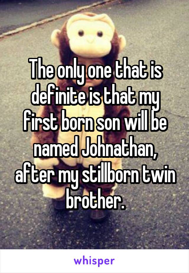 The only one that is definite is that my first born son will be named Johnathan, after my stillborn twin brother.