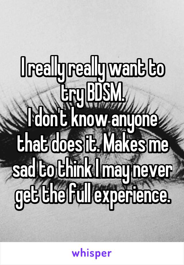I really really want to try BDSM.
I don't know anyone that does it. Makes me sad to think I may never get the full experience.