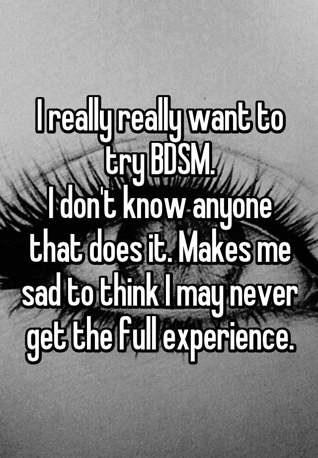 I really really want to try BDSM.
I don't know anyone that does it. Makes me sad to think I may never get the full experience.