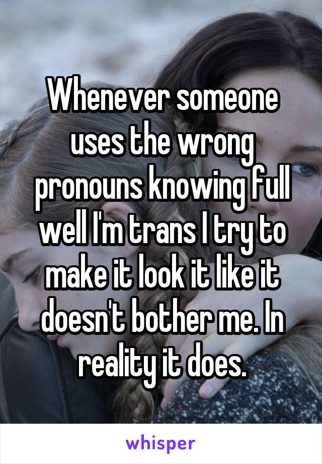 Whenever someone uses the wrong pronouns knowing full well I'm trans I try to make it look it like it doesn't bother me. In reality it does.