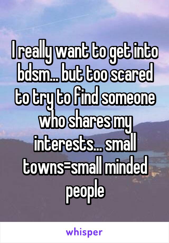 I really want to get into bdsm... but too scared to try to find someone who shares my interests... small towns=small minded people